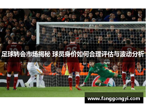 足球转会市场揭秘 球员身价如何合理评估与波动分析