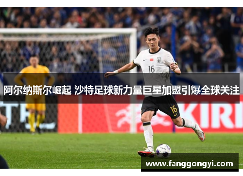 阿尔纳斯尔崛起 沙特足球新力量巨星加盟引爆全球关注